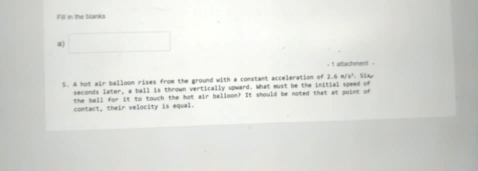 Fill in the blanks
-1 attachment -
5. A hot air balloon rises from the ground with a constant acceleration of 2.6 m/s'., Six
seconds later, a ball is thrown vertically upward. What must be the initial speed of
the ball for it to touch the hot air balloon? It should be noted that at point of
contact, their velocity is equal.
