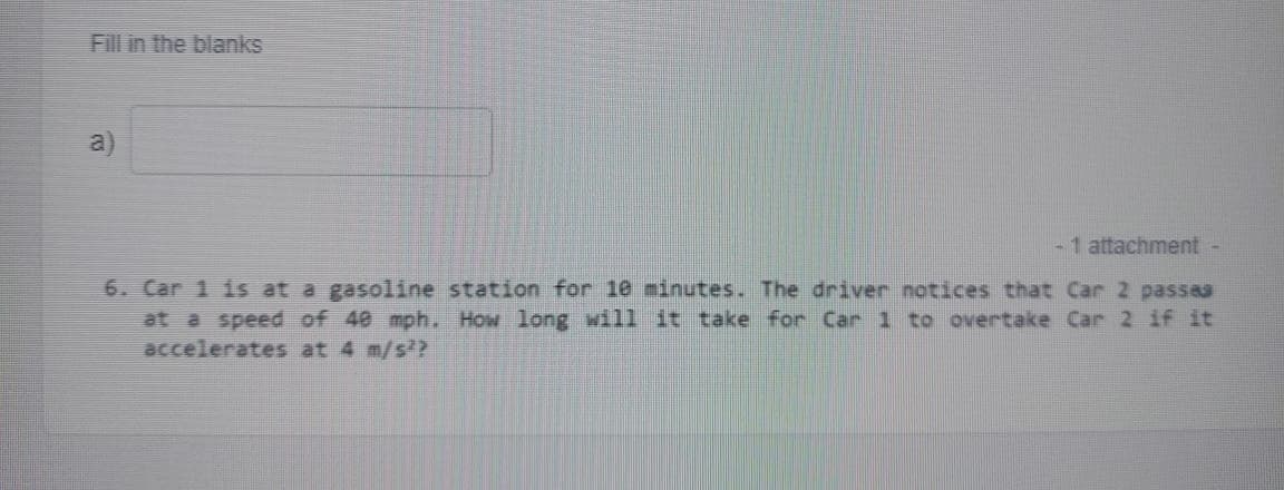 Fill in the blanks
a)
-1 attachment
6. Car 1 is at a gasoline station for 10 minutes. The driver notices that Car 2 passea
at a speed of 40 mph. How long will it take for Car 1 to overtake Car 2 if it
accelerates at 4 m/s?
