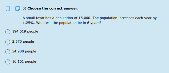 5) Choose the correct answer.
A small town has a population of 15,000. The population increases each year by
1.25%. What will the population be in 6 years?
194,619 people
2,670 people
54,900 people
16,161 people
