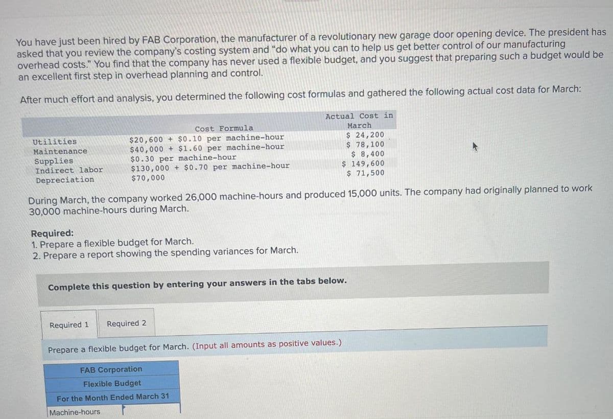 You have just been hired by FAB Corporation, the manufacturer of a revolutionary new garage door opening device. The president has
asked that you review the company's costing system and "do what you can to help us get better control of our manufacturing
overhead costs." You find that the company has never used a flexible budget, and you suggest that preparing such a budget would be
an excellent first step in overhead planning and control.
After much effort and analysis, you determined the following cost formulas and gathered the following actual cost data for March:
Actual Cost in
March
$ 24,200
$ 78,100
Utilities
Maintenance
Supplies
Indirect labor
Depreciation
Cost Formula
$20,600 + $0.10 per machine-hour
$40,000 +$1.60 per machine-hour
$0.30 per machine-hour
$130,000 + $0.70 per machine-hour
$70,000
$ 8,400
$ 149,600
$ 71,500
During March, the company worked 26,000 machine-hours and produced 15,000 units. The company had originally planned to work
30,000 machine-hours during March.
Required:
1. Prepare a flexible budget for March.
2. Prepare a report showing the spending variances for March.
Complete this question by entering your answers in the tabs below.
Required 1 Required 2
Prepare a flexible budget for March. (Input all amounts as positive values.)
FAB Corporation
Flexible Budget
For the Month Ended March 31
Machine-hours