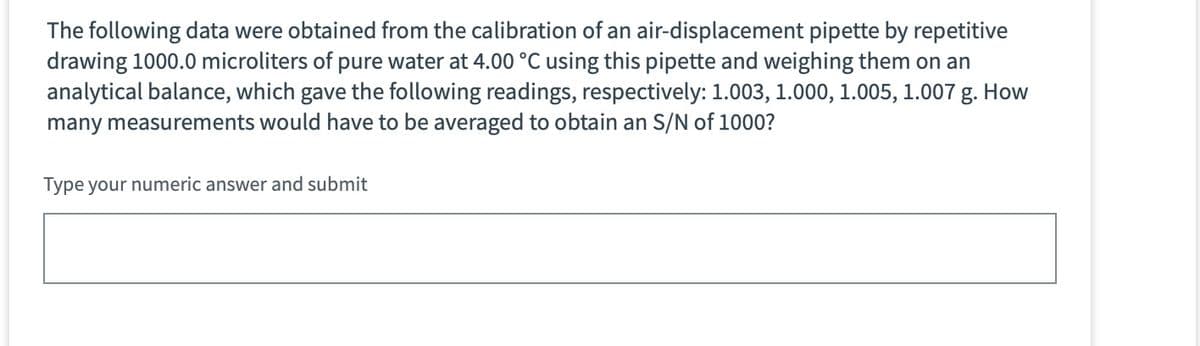 The following data were obtained from the calibration of an air-displacement pipette by repetitive
drawing 1000.0 microliters of pure water at 4.00 °C using this pipette and weighing them on an
analytical balance, which gave the following readings, respectively: 1.003, 1.000, 1.005, 1.007 g. How
many measurements would have to be averaged to obtain an S/N of 1000?
Type your numeric answer and submit