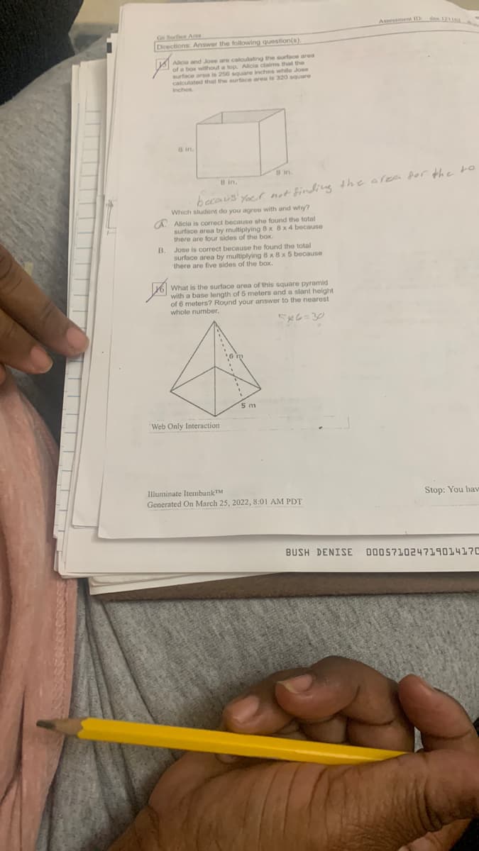 Assessment 1 dna 12
G6 Surfice Ares
Directions: Answer the following question(s).
Allcie and Jose are caloulating the surface area
of a box without a top. Alicia claims that the
/surface area is 256 square inches while Jose
calculated that the surface area is 320 square
inches
8 in.
8 in.
8 in.
becous' Yoer not finding the area dor the to
Which student do you agree with and why?
a. Alicia is correct because she found the total
surface area by multiplying 8 x 8x 4 because
there are four sides of the box.
B.
Jose is correct because he found the total
surface area by multiplying 8 x 8 x 5 because
there are five sides of the box.
What is the surface area of this square pyramid
yo wilth a base length of 5 meters and a slant height
of 6 meters? Round your answer to the nearest
whole number.
5m
Web Only Interaction
Illuminate ItembankTM
Generated On March 25, 2022, 8:01 AM PDT
Stop: You hav
BUSH DENISE
ם?ב aa512%715ם
