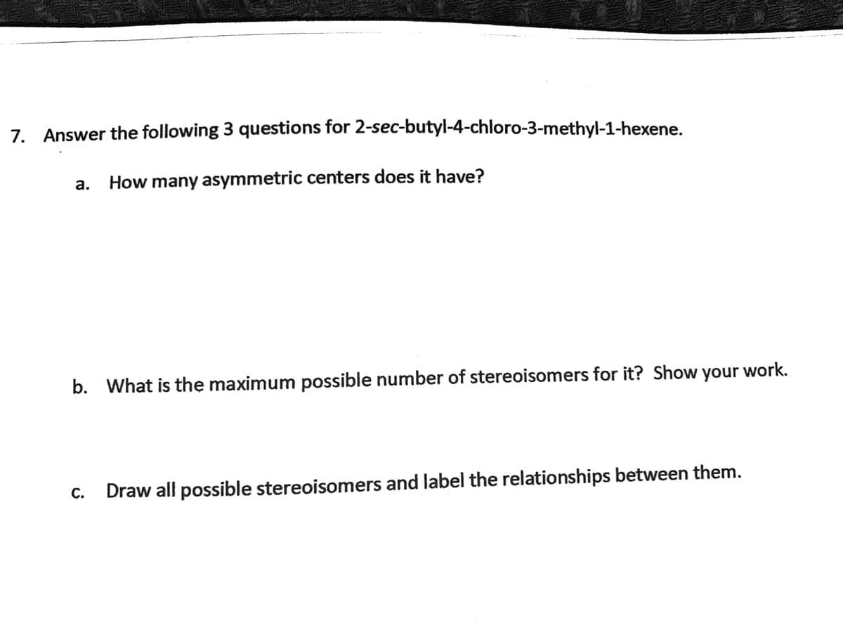 7. Answer the following 3 questions for 2-sec-butyl-4-chloro-3-methyl-1-hexene.
a.
How many asymmetric centers does it have?
b. What is the maximum possible number of stereoisomers for it? Show your work.
с.
Draw all possible stereoisomers and label the relationships between them.
