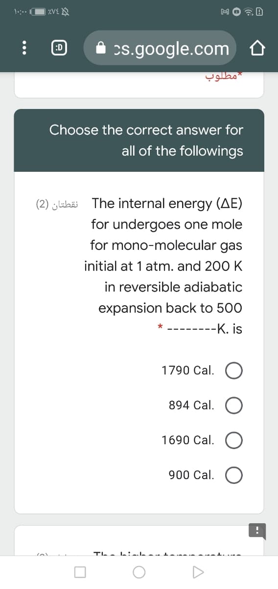 MO a B
:D
s.google.com
مطلوب
Choose the correct answer for
all of the followings
(2) jubäi The internal energy (AE)
for undergoes one mole
for mono-molecular gas
initial at 1 atm. and 200 K
in reversible adiabatic
expansion back to 500
-K. is
1790 Cal.
894 Cal.
1690 Cal.
900 Cal.
