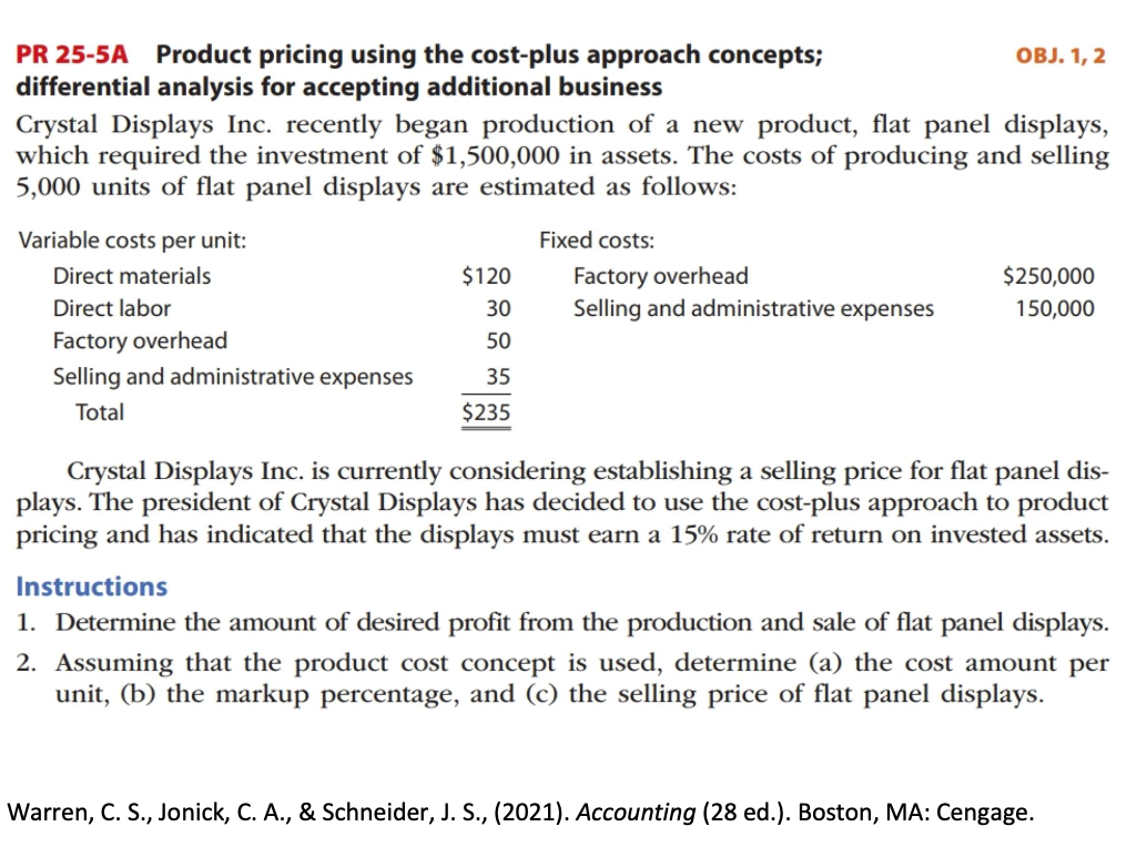 PR 25-5A Product pricing using the cost-plus approach concepts;
differential analysis for accepting additional business
OBJ. 1, 2
Crystal Displays Inc. recently began production of a new product, flat panel displays,
which required the investment of $1,500,000 in assets. The costs of producing and selling
5,000 units of flat panel displays are estimated as follows:
Variable costs per unit:
Fixed costs:
Factory overhead
Selling and administrative expenses
Direct materials
$120
$250,000
Direct labor
30
150,000
Factory overhead
50
Selling and administrative expenses
35
Total
$235
Crystal Displays Inc. is currently considering establishing a selling price for flat panel dis-
plays. The president of Crystal Displays has decided to use the cost-plus approach to product
pricing and has indicated that the displays must earn a 15% rate of return on invested assets.
Instructions
1. Determine the amount of desired profit from the production and sale of flat panel displays.
2. Assuming that the product cost concept is used, determine (a) the cost amount per
unit, (b) the markup percentage, and (c) the selling price of flat panel displays.
Warren, C. S., Jonick, C. A., & Schneider, J. S., (2021). Accounting (28 ed.). Boston, MA: Cengage.
