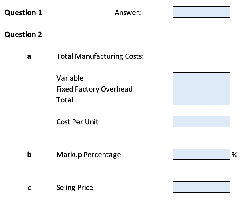 Question 1
Answer:
Question 2
a
Total Manufacturing Costs:
Variable
Fixed Factory Overhead
Total
Cost Per Unit
b
Markup Percentage
%
Seling Price
