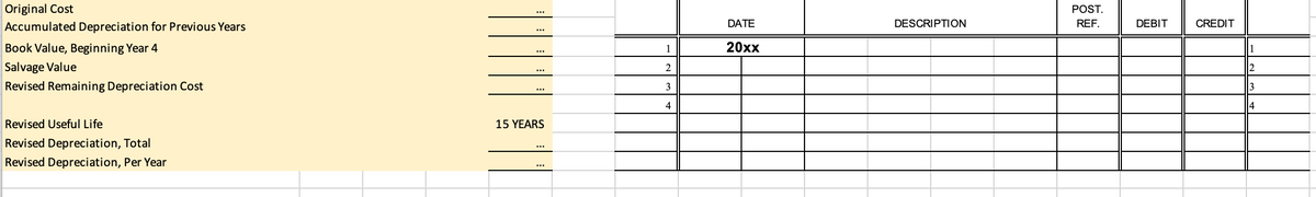 Original Cost
POST.
...
Accumulated Depreciation for Previous Years
DATE
DESCRIPTION
REF.
DEBIT
CREDIT
...
Book Value, Beginning Year 4
1
20xx
...
Salvage Value
2
2.
...
Revised Remaining Depreciation Cost
3
...
4
Revised Useful Life
15 YEARS
Revised Depreciation, Total
Revised Depreciation, Per Year
...
