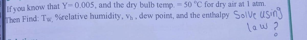 If you know that Y=0.005, and the dry bulb temp. = 50 °C for dry air at 1 atm.
Then Find: Tw, %relative humidity, V₁, dew point, and the enthalpy Solve using
law ?
O