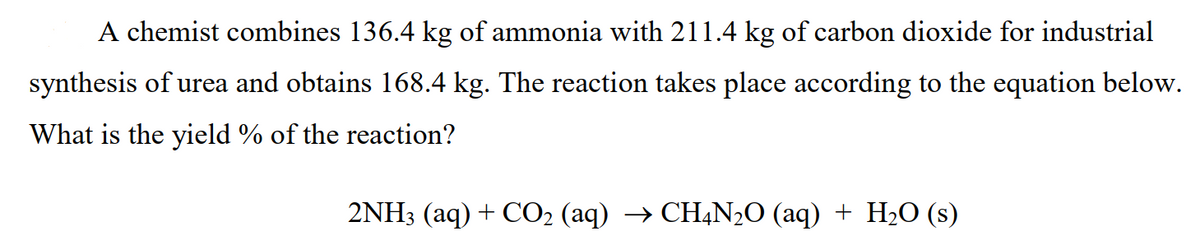 A chemist combines 136.4 kg of ammonia with 211.4 kg of carbon dioxide for industrial
synthesis of urea and obtains 168.4 kg. The reaction takes place according to the equation below.
What is the yield % of the reaction?
2NH3 (aq) + CO2 (aq) → CHẠN2O (aq) + H2O (s)
