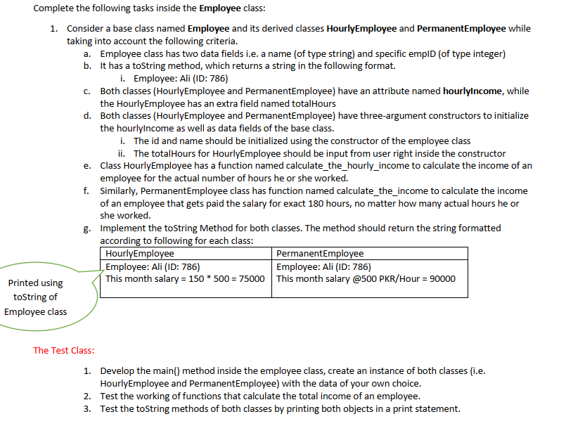 Complete the following tasks inside the Employee class:
1. Consider a base class named Employee and its derived classes HourlyEmployee and PermanentEmployee while
taking into account the following criteria.
a. Employee class has two data fields i.e. a name (of type string) and specific empID (of type integer)
b. It has a tostring method, which returns a string in the following format.
i. Employee: Ali (ID: 786)
c. Both classes (HourlyEmployee and PermanentEmployee) have an attribute named hourlylncome, while
the HourlyEmployee has an extra field named totalHours
d. Both classes (HourlyEmployee and PermanentEmployee) have three-argument constructors to initialize
the hourlylncome as well as data fields of the base class.
i. The id and name should be initialized using the constructor of the employee class
ii. The totalHours for HourlyEmployee should be input from user right inside the constructor
e. Class HourlyEmployee has a function named calculate_the_hourly_income to calculate the income of an
employee for the actual number of hours he or she worked.
f. Similarly, PermanentEmployee class has function named calculate_the_income to calculate the income
of an employee that gets paid the salary for exact 180 hours, no matter how many actual hours he or
she worked.
g. Implement the toString Method for both classes. The method should return the string formatted
according to following for each class:
HourlyEmployee
„Employee: Ali (ID: 786)
This month salary = 150 * 500 = 75000 This month salary @500 PKR/Hour = 90000
PermanentEmployee
Employee: Ali (ID: 786)
Printed using
tostring of
Employee class
The Test Class:
1. Develop the main() method inside the employee class, create an instance of both classes (i.e.
HourlyEmployee and PermanentEmployee) with the data of your own choice.
2. Test the working of functions that calculate the total income of an employee.
3. Test the toString methods of both classes by printing both objects in a print statement.
