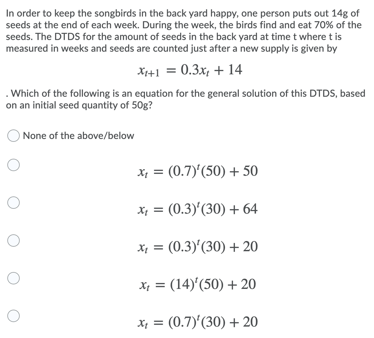 In order to keep the songbirds in the back yard happy, one person puts out 14g of
seeds at the end of each week. During the week, the birds find and eat 70% of the
seeds. The DTDS for the amount of seeds in the back yard at time t where t is
measured in weeks and seeds are counted just after a new supply is given by
Xt+1 =
0.3х, + 14
Which of the following is an equation for the general solution of this DTDS, based
on an initial seed quantity of 50g?
None of the above/below
Xt =
(0.7)'(50) + 50
Xị = (0.3)'(30) + 64
Xt =
(0.3)'(30) + 20
X; = (14)'(50) + 20
Xị =
(0.7)'(30) + 20
= lx
