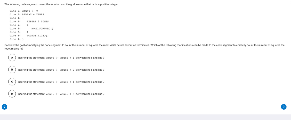The following code segment moves the robot around the grid. Assume that n is a positive integer.
Line 1: count < 0
Line 2: REPEAT n TIMES
Line 3: {
Line 4:
REPEAΤ 2ΤΙME S
Line 5:
{
Line 6:
MOVE FORWARD()
Line 7:
}
Line 8:
ROTATE RIGHT()
Line 9: }
Consider the goal of modifying the code segment to count the number of squares the robot visits before execution terminates. Which of the following modifications can be made to the code segment to correctly count the number of squares the
robot moves to?
A
Inserting the statement count count + 1 between line 6 and line 7
B
Inserting the statement count count + 2 between line 6 and line 7
Inserting the statement count count + 1 between line 8 and line 9
Inserting the statement count count + n between line 8 and line 9
