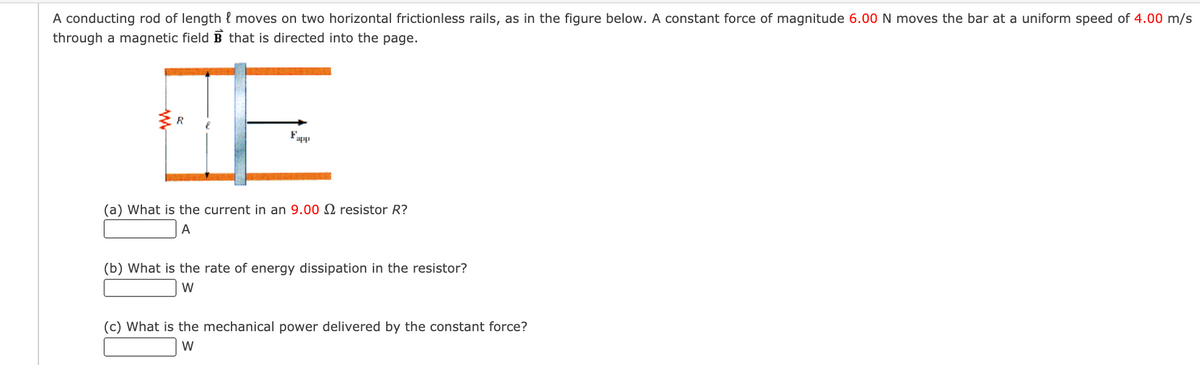 A conducting rod of length l moves on two horizontal frictionless rails, as in the figure below. A constant force of magnitude 6.00 N moves the bar at a uniform speed of 4.00 m/s
through a magnetic field B that is directed into the page.
app
(a) What is the current in an 9.00 N resistor R?
A
(b) What is the rate of energy dissipation in the resistor?
W
(c) What is the mechanical power delivered by the constant force?
W
