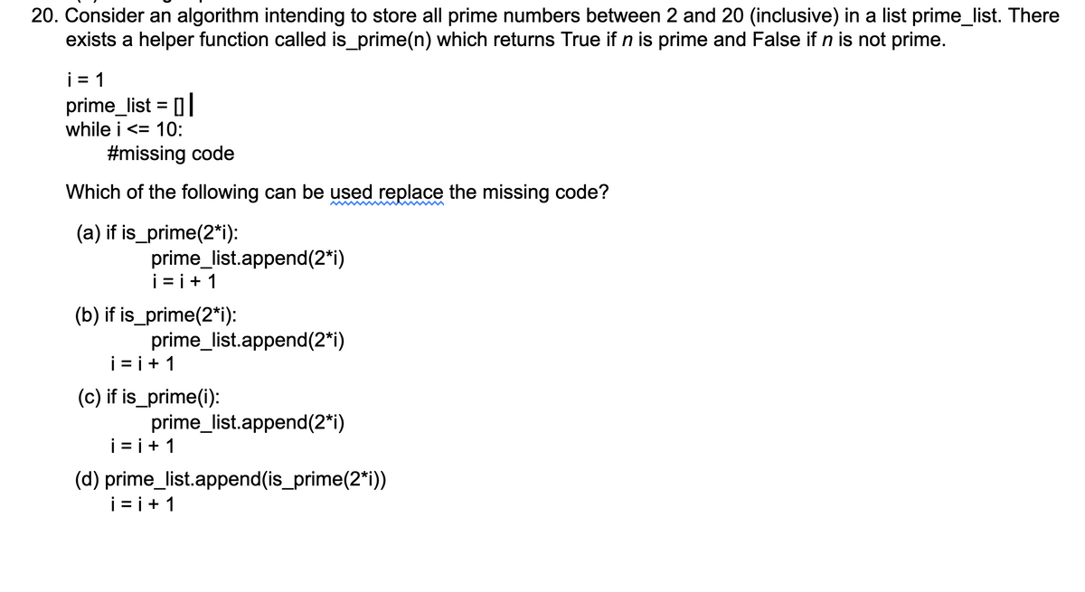 20. Consider an algorithm intending to store all prime numbers between 2 and 20 (inclusive) in a list prime_list. There
exists a helper function called is_prime(n) which returns True if n is prime and False if n is not prime.
i = 1
prime_list = [0|
while i <= 10:
#missing code
Which of the following can be used replace the missing code?
(a) if is_prime(2*i):
prime_list.append(2*i)
i = i+ 1
(b) if is_prime(2*i):
prime_list.append(2*i)
i = i+ 1
(c) if is_prime(i):
prime_list.append(2*i)
i = i+ 1
(d) prime_list.append(is_prime(2*i))
i = i+ 1
