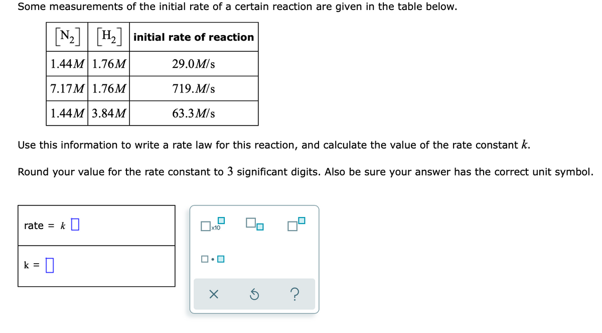 Some measurements of the initial rate of a certain reaction are given in the table below.
N2 H2 initial rate of reaction
1.44М 1.76М
29.0M/s
7.17M 1.76M
719.M/s
1.44М 3.84М
63.3 M/s
Use this information to write a rate law for this reaction, and calculate the value of the rate constant k.
Round your value for the rate constant to 3 significant digits. Also be sure your answer has the correct unit symbol.
rate = k ||
x10
k =
?
