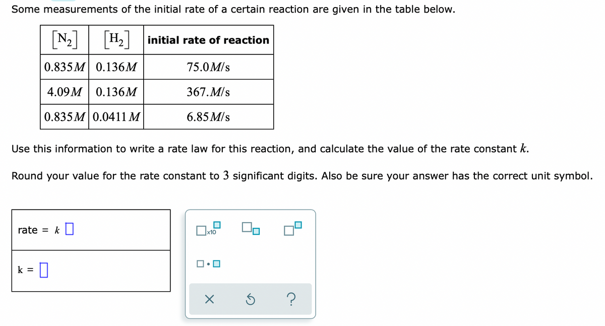 Some measurements of the initial rate of a certain reaction are given in the table below.
N2
H, initial rate of reaction
0.835 M 0.136M
75.0M/s
4.09 M 0.136M
367.M/s
0.835 M 0.0411 M
6.85 M/s
Use this information to write a rate law for this reaction, and calculate the value of the rate constant k.
Round your value for the rate constant to 3 significant digits. Also be sure your answer has the correct unit symbol.
rate = k
k =
