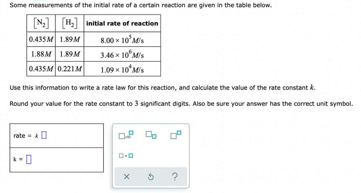 Some measurements of the initial rate of a certain reaction are given in the table below.
[N-]
N2 H2 initial rate of reaction
0.435 M 1.89М
8.00 x 10°M/s
1.88M 1.89м
3.46 х 10°M/s
0.435 M0.221M
1.09 x 10*M/s
Use this information to write a rate law for this reaction, and calculate the value of the rate constant k.
Round your value for the rate constant to 3 significant digits. Also be sure your answer has the correct unit symbol.
rate = k||
k = |
