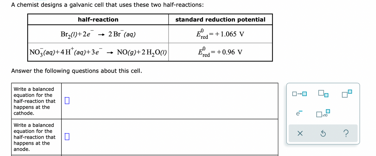 A chemist designs a galvanic cell that uses these two half-reactions:
half-reaction
standard reduction potential
Br,(1)+2e
2 Br (aq)
+1.065 V
'red
NO,(aq)+4H"(aq)+ 3e
NO(g)+2 H,O(1I)
E= +0.96 V
%3|
ʼred
Answer the following questions about this cell.
Write a balanced
equation for the
half-reaction that
happens at the
cathode.
|x10
Write a balanced
equation for the
half-reaction that
happens at the
anode.
