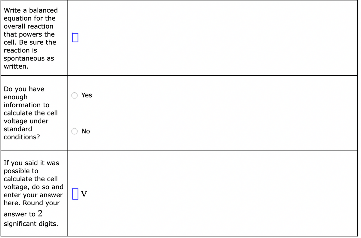 Write a balanced
equation for the
overall reaction
that powers the
cell. Be sure the
reaction is
spontaneous as
written.
Do you have
enough
information to
Yes
calculate the cell
voltage under
standard
No
conditions?
you said it was
possible to
calculate the cell
If
voltage, do so and
enter your answer
here. Round your
answer to 2
significant digits.
