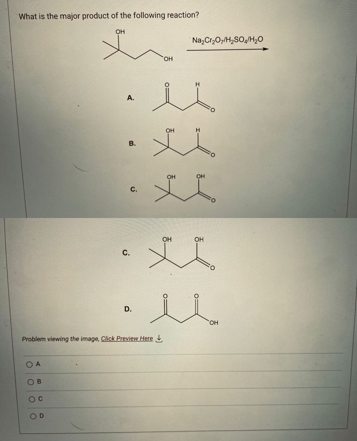 What is the major product of the following reaction?
ОН
-ОН
хо
л
м
А.
ОН
х
O A
Ов
О с
В.
OD
с.
Problem viewing the image. Click Preview Here
D.
ОН
ОН
Na2Cr2O7/H2SO4/H2O
I
H
ОН
ОН
О
О
ОН