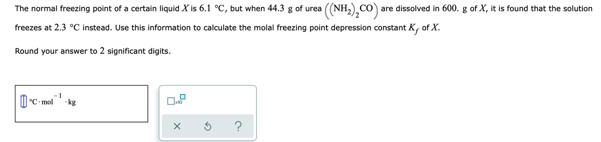 The normal freezing point of a certain liquid X is 6.1 °C, but when 44.3 g of urea
((NH,),CO)
CO are dissolved in 600. g of X, it is found that the solution
freezes at 2.3 °C instead. Use this information to calculate the molal freezing point depression constant K, of X.
Round your answer to 2 significant digits.
1
°C• mol
· kg
x10
?
