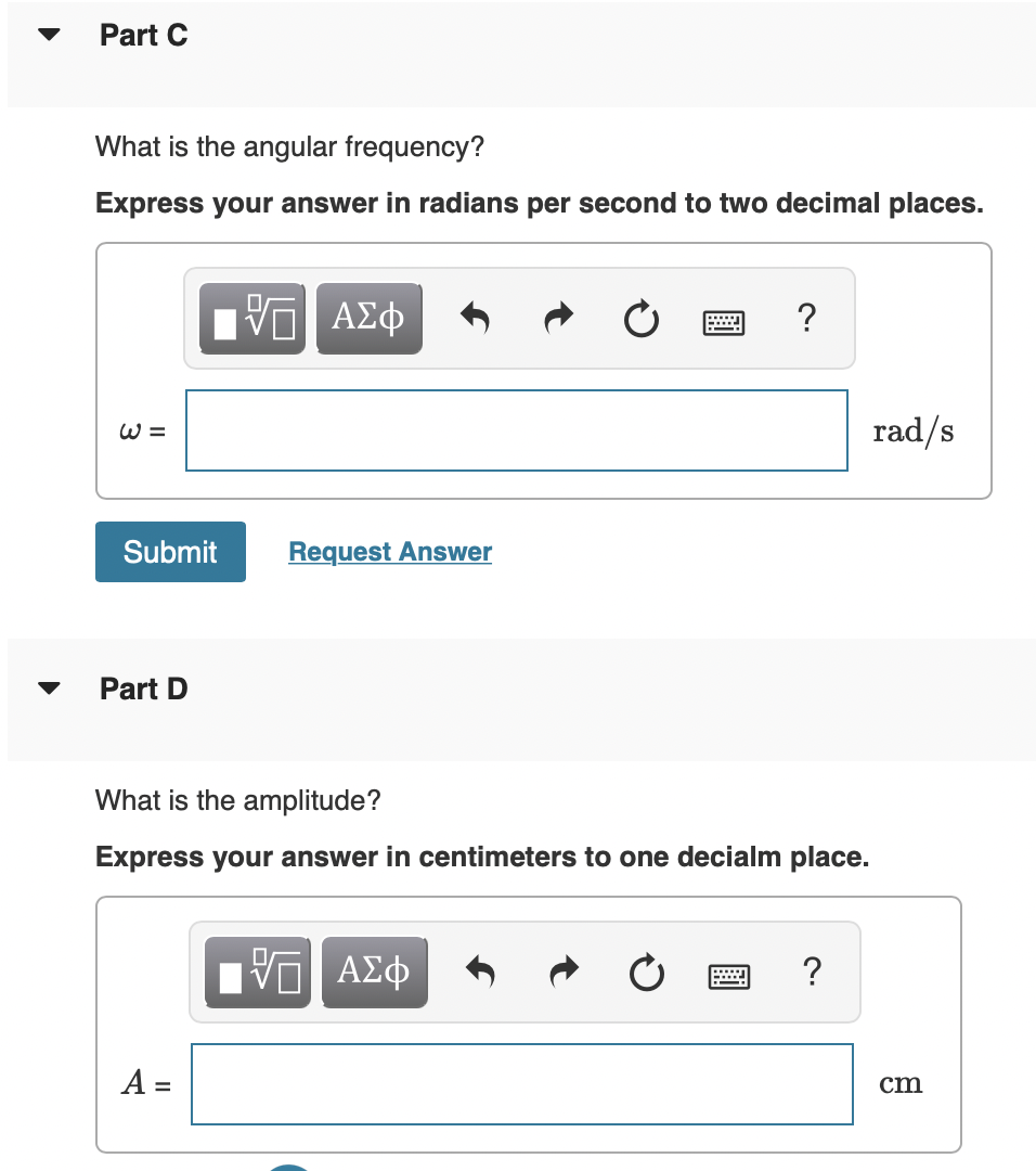 ▼
Part C
What is the angular frequency?
Express your answer in radians per second to two decimal places.
W =
Submit
Part D
ΓΠ ΑΣΦ
V
A =
Request Answer
What is the amplitude?
Express your answer in centimeters to one decialm place.
?
VE ΑΣΦ
?
rad/s
cm