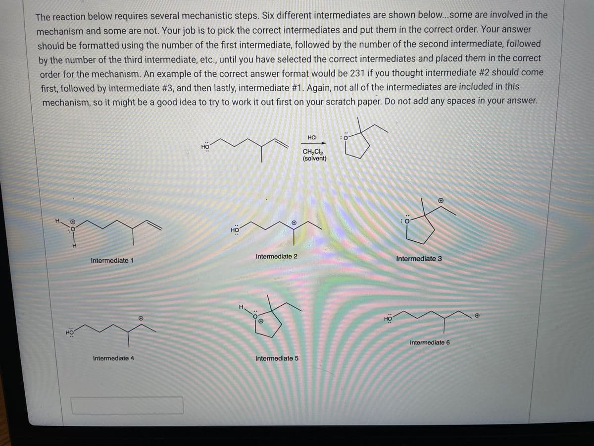 **Title: Mechanistic Steps in Organic Reactions**

**Problem Statement:**
The reaction below requires several mechanistic steps. Six different intermediates are shown below. Some are involved in the mechanism and some are not. Your job is to pick the correct intermediates and put them in the correct order. Your answer should be formatted using the number of the first intermediate, followed by the number of the second intermediate, followed by the number of the third intermediate, etc., until you have selected the correct intermediates and placed them in the correct order for the mechanism.

An example of the correct answer format would be 231 if you thought intermediate #2 should come first, followed by intermediate #3, and then lastly, intermediate #1. Again, not all of the intermediates are included in this mechanism, so it might be a good idea to try to work it out first on your scratch paper. Do not add any spaces in your answer.

**Reaction Conditions:**
- Reagent: HCl
- Solvent: CH₂Cl₂ (dichloromethane)

**Intermediates:**

1. **Intermediate 1**: A linear molecule with an -OH and a -OH attached to the first and fifth carbons, respectively.
   ![Intermediate 1](URL)

2. **Intermediate 2**: Similar to Intermediate 1 but with a different spatial arrangement making it zigzag.
   ![Intermediate 2](URL)

3. **Intermediate 3**: A cyclic structure with possible charge separation.
   ![Intermediate 3](URL)

4. **Intermediate 4**: Another linear molecule but with different functional group positioning.
   ![Intermediate 4](URL)

5. **Intermediate 5**: A structure with both linear and branched segments incorporating an -OH.
   ![Intermediate 5](URL)

6. **Intermediate 6**: A long linear molecule with two -OH groups far apart from each other.
   ![Intermediate 6](URL)

**Task:**
- Identify and sequence the correct intermediates involved in the reaction path.

Remember, your final answer should clearly outline the sequence in a continuous manner (e.g., 453) without spaces.

*Diagrams:*
The diagrams of intermediates are provided above for visual reference, ensuring correct identification and sequence determination of the reaction intermediates.

This educational exercise helps in understanding the sequence of steps involved in organic reaction mechanisms, crucial for