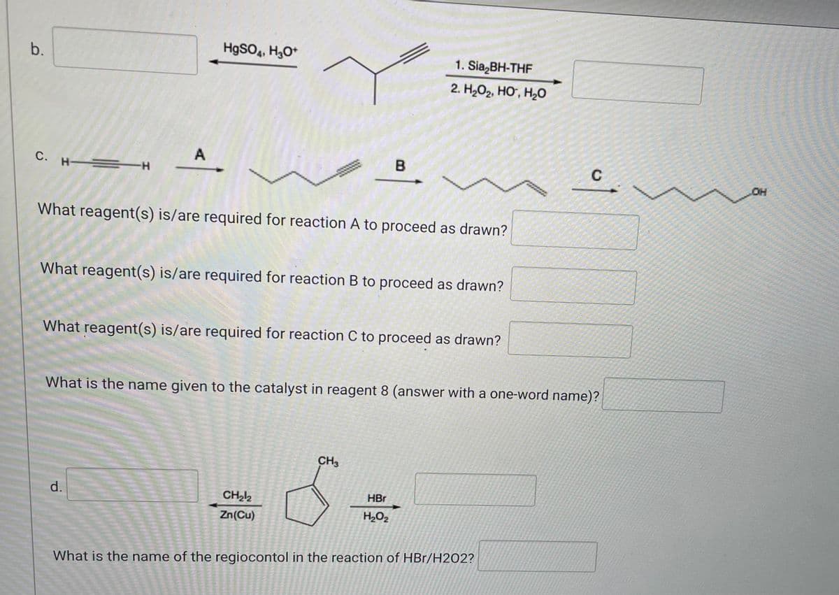 ### Organic Chemistry Reaction Mechanisms

#### Part b.

**Reaction:**  
\[ \text{(input compound)} \xrightarrow{\text{HgSO}_4, \text{H}_3\text{O}^+} \text{Product compound (CH descriptor to the right of the screen?)} \]

#### Part c.

**Series of Reactions and Questions:**

1. **Reaction A:**
   \[ \text{Input compound: } \text{(Compound with a triple bond)} \xrightarrow{A} \text{Intermediate compound: } \text{Product compound with a double bond} \]

2. **Reaction B:**
   \[ \text{Input compound: } \text{(Compound with a double bond)} \xrightarrow{B} \text{Intermediate compound: } \text{Product compound with a single bond} \]

3. **Reaction C:**
   \[ \text{Input compound: } \text{(Compound with a single bond)} \xrightarrow{C} \text{Product compound: } \text{(Compound ends with -OH group)} \]

**Questions:**

- What reagent(s) is/are required for reaction A to proceed as drawn?
  - [Input box]
- What reagent(s) is/are required for reaction B to proceed as drawn?
  - [Input box]
- What reagent(s) is/are required for reaction C to proceed as drawn?
  - [Input box]

4. **Catalyst in Reagent 8:**
   - What is the name given to the catalyst in reagent 8 (answer with a one-word name)?
     - [Input box]

#### Part d.

**Reaction and Question:**

1. **Reaction:**
   \[ \text{Input compound: (5-membered ring)} \xrightarrow{\text{CH}_2\text{I}_2, \text{Zn(Cu)}} \text{Intermediate compound:} \xrightarrow{\text{HBr, H}_2\text{O}_2}  \text{Product compound} \]

2. **Question:**
   - What is the name of the regiocontrol in the reaction of HBr/H₂O₂?
     - [Input box]

---

This educational content aims to help students understand the necessary reagents and catalysts to drive specific organic chemistry reactions. Each reaction step is outlined clearly