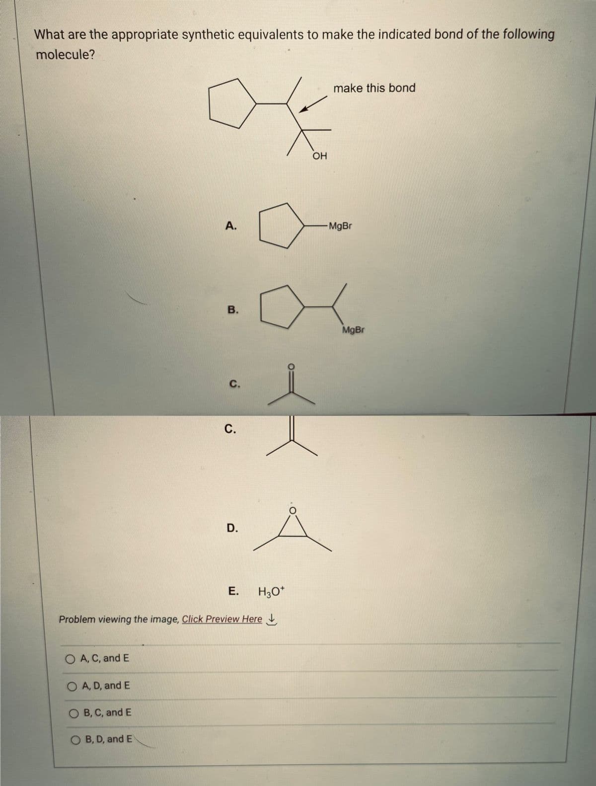 What are the appropriate synthetic equivalents to make the indicated bond of the following
molecule?
O A, C, and E
O A, D, and E
OB, C, and E
A.
O B, D, and E
B.
Problem viewing the image. Click Preview Here
C.
4
C.
D.
E.
H3O+
OH
make this bond
MgBr
MgBr