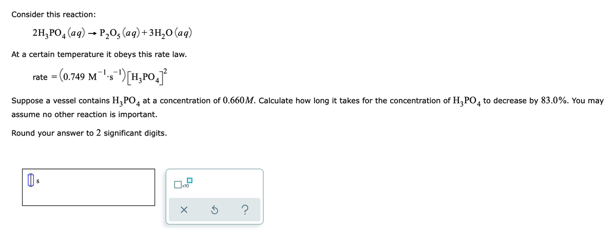 Consider this reaction:
2H,РО, (ад) — Р,0; (ад) +зн,о (ад)
4
At a certain temperature it obeys this rate law.
rate = (0.749 M-5")[H,PO,
]
Suppose a vessel contains H,PO, at a concentration of 0.660M. Calculate how long it takes for the concentration of H,PO, to decrease by 83.0%. You may
4
assume no other reaction is important.
Round your answer to 2 significant digits.
S
x10
