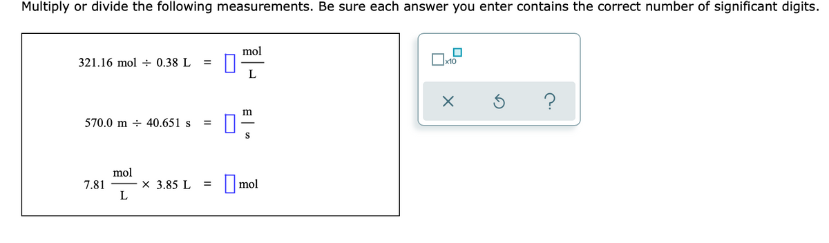 Multiply or divide the following measurements. Be sure each answer you enter contains the correct number of significant digits.
mol
321.16 mol ÷ 0.38 L
x10
L
570.0 m ÷ 40.651 s
S
mol
7.81
L
X 3.85 L
||mol
