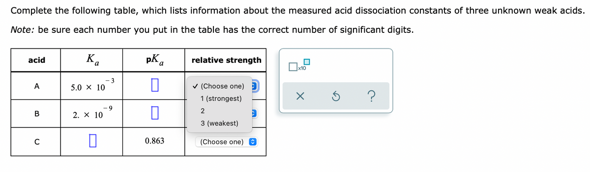 Complete the following table, which lists information about the measured acid dissociation constants of three unknown weak acids.
Note: be sure each number you put in the table has the correct number of significant digits.
K
.
pK a
acid
relative strength
х10
- 3
A
5.0 X 10
v (Choose one)
1 (strongest)
2
2. X 10
3 (weakest)
C
0.863
(Choose one) O
