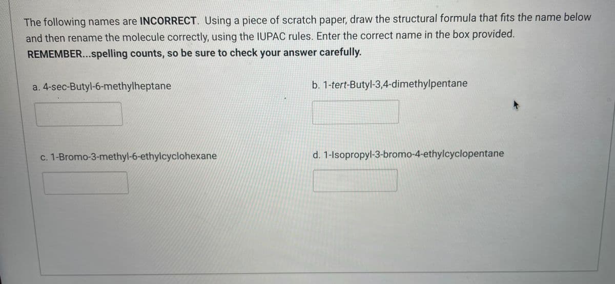 The following names are INCORRECT. Using a piece of scratch paper, draw the structural formula that fits the name below
and then rename the molecule correctly, using the IUPAC rules. Enter the correct name in the box provided.
REMEMBER...spelling counts, so be sure to check your answer carefully.
a. 4-sec-Butyl-6-methylheptane
b. 1-tert-Butyl-3,4-dimethylpentane
c. 1-Bromo-3-methyl-6-ethylcyclohexane
d. 1-Isopropyl-3-bromo-4-ethylcyclopentane