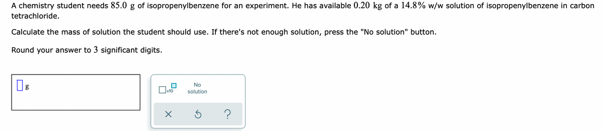 A chemistry student needs 85.0 g of isopropenylbenzene for an experiment. He has available 0.20 kg of a 14.8% w/w solution of isopropenylbenzene in carbon
tetrachloride.
Calculate the mass of solution the student should use. If there's not enough solution, press the "No solution" button.
Round your answer to 3 significant digits.
No
x10
solution
