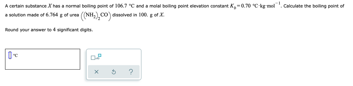 A certain substance X has a normal boiling point of 106.7 °C and a molal boiling point elevation constant K,=0.70 °C·kg mol
1
Calculate the boiling point of
a solution made of 6.764 g of urea
((NH,),CO) dissolved in 100. g of X.
Round your answer to 4 significant digits.
°C
x10
