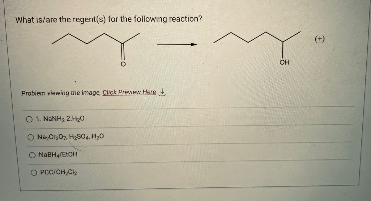 What is/are the regent(s) for the following reaction?
Y
Problem viewing the image. Click Preview Here
O 1. NaNH, 2.H2O
O Na2Cr₂07, H2SO4, H₂O
O NaBH4/EtOH
O PCC/CH2Cl2
OH
(+)