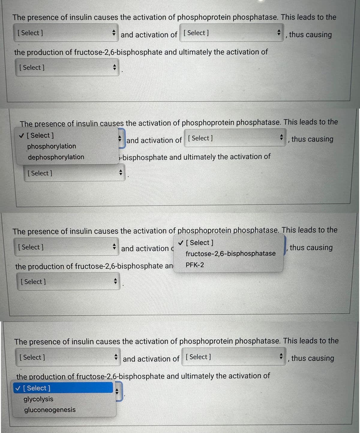 The presence of insulin causes the activation of phosphoprotein phosphatase. This leads to the
and activation of [Select]
thus causing
the production of fructose-2,6-bisphosphate and ultimately the activation of
[Select]
Select]
The presence of insulin causes the activation of phosphoprotein phosphatase. This leads to the
✓ [Select]
and activation of [Select]
thus causing
-bisphosphate and ultimately the activation of
phosphorylation
dephosphorylation
[Select]
The presence of insulin causes the activation of phosphoprotein phosphatase. This leads to the
✓ [Select]
thus causing
[Select]
and activation c
the production of fructose-2,6-bisphosphate an
[Select]
fructose-2,6-bisphosphatase
[Select]
PFK-2
The presence of insulin causes the activation of phosphoprotein phosphatase. This leads to the
and activation of [Select]
thus causing
the production of fructose-2,6-bisphosphate and ultimately the activation of
✓ [Select]
glycolysis
gluconeogenesis