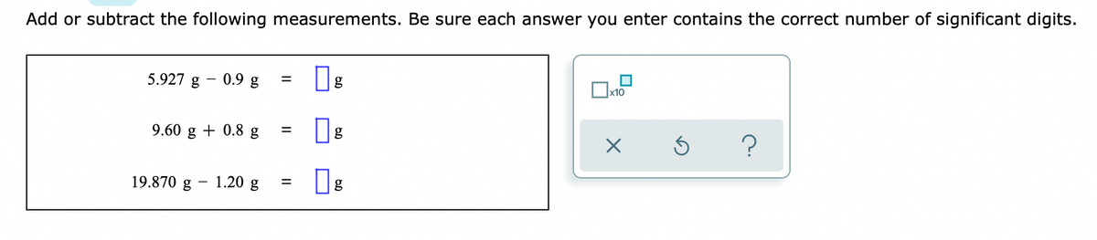 Add or subtract the following measurements. Be sure each answer you enter contains the correct number of significant digits.
5.927 g - 0.9 g
g
x10
9.60 g + 0.8 g
19.870 g
1.20 g
II
