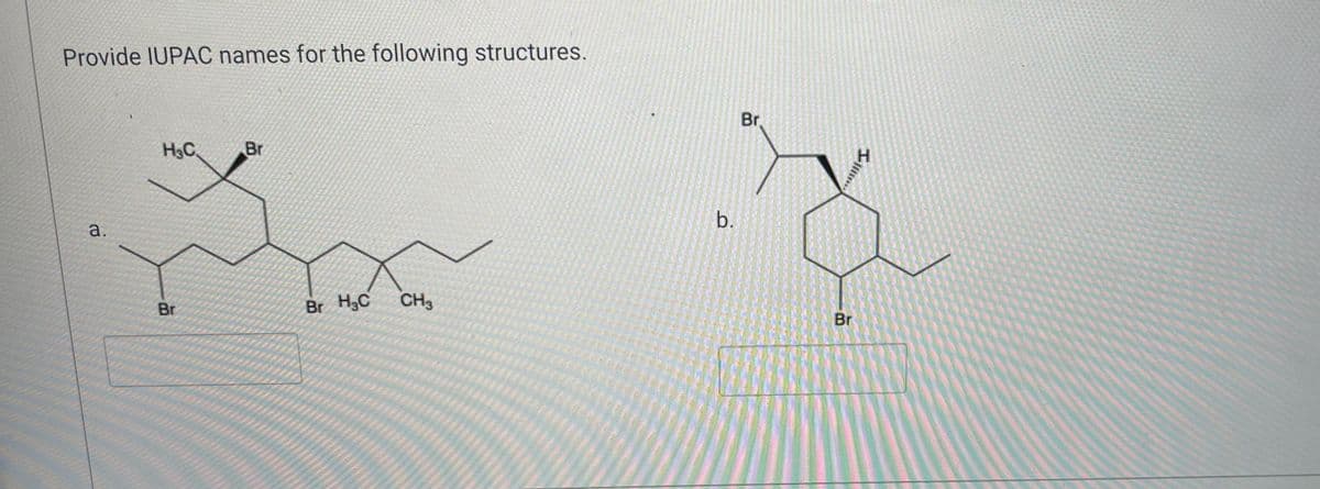 ### Organic Chemistry: IUPAC Naming of Structures

---

**Objective:** Provide IUPAC names for the following structures.

---

#### Structure a.

![Chemical Structure](link_to_image)

Description:
- **Molecular Formula:** Not provided.
- **Structural Details:** A linear hydrocarbon chain with multiple substituents:
  - A bromine (Br) atom is attached to the second carbon.
  - A second bromine (Br) atom is attached to the fifth carbon.
  - A methyl (CH₃) group is attached to the sixth carbon.
  - A third bromine (Br) atom is attached to the seventh carbon.
  - The chain includes a chiral center at the fourth carbon with one of the substituents being a hydrogen atom (not explicitly shown in the line structure but implied by the chiral nature).

#### Structure b.

![Chemical Structure](link_to_image)

Description:
- **Molecular Formula:** Not provided.
- **Structural Details:** 
  - A cyclohexane ring as the central structure with multiple substituents:
    - A bromine (Br) atom is attached to the first carbon outside the ring.
    - A second bromine (Br) atom is attached to the fourth carbon inside the ring.
    - A hydrogen (H) atom is attached to the second carbon inside the ring, indicating a chiral center.

---

**Instructions:** Analyze each structure carefully, identify the longest continuous carbon chain, assign locants for the substituents according to priority rules of IUPAC nomenclature, and name the structure accordingly. 

For additional assistance with IUPAC nomenclature rules, refer to the [IUPAC Gold Book](https://goldbook.iupac.org/).

---