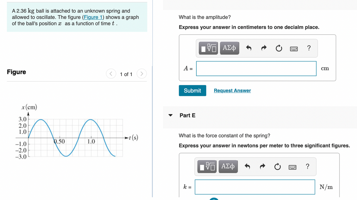 A 2.36 kg ball is attached to an unknown spring and
allowed to oscillate. The figure (Figure 1) shows a graph
of the ball's position as a function of time t.
Figure
x (cm)
3.0
2.0
1.0
-1.0
-2.0
-3.0
1 of 1
A
1.0
0.50
t(s)
What is the amplitude?
Express your answer in centimeters to one decialm place.
A =
Submit
Part E
VE ΑΣΦ
k=
Answer
?
What is the force constant of the spring?
Express your answer in newtons per meter to three significant figures.
ΨΕ ΑΣΦ
cm
?
N/m