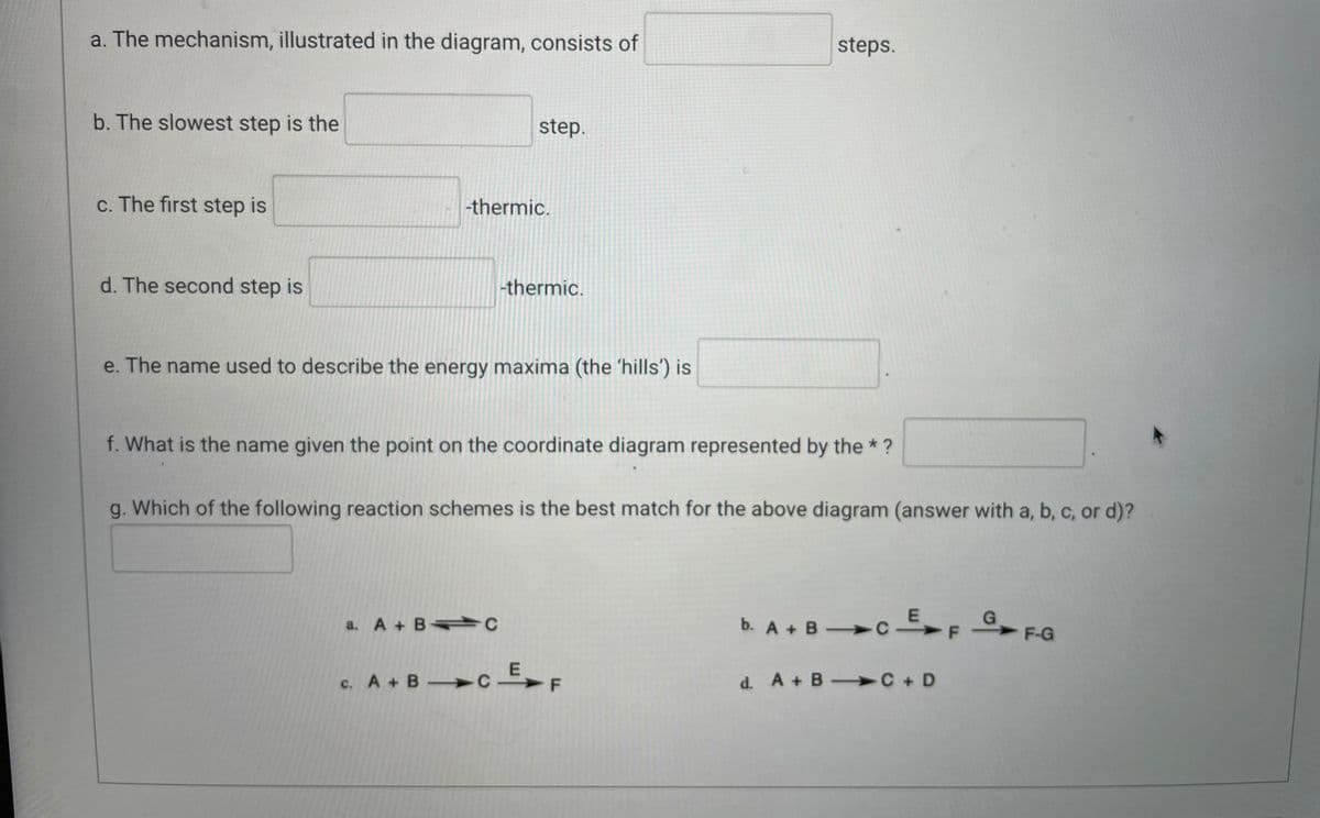 a. The mechanism, illustrated in the diagram, consists of
steps.
b. The slowest step is the
step.
c. The first step is
-thermic.
d. The second step is
-thermic.
e. The name used to describe the energy maxima (the 'hills') is
f. What is the name given the point on the coordinate diagram represented by the * ?
g. Which of the following reaction schemes is the best match for the above diagram (answer with a, b, c, or d)?
G
b. A + B C E
a. A + BC
->
F-G
c. A + B C E
-
d. A + B C +D
F