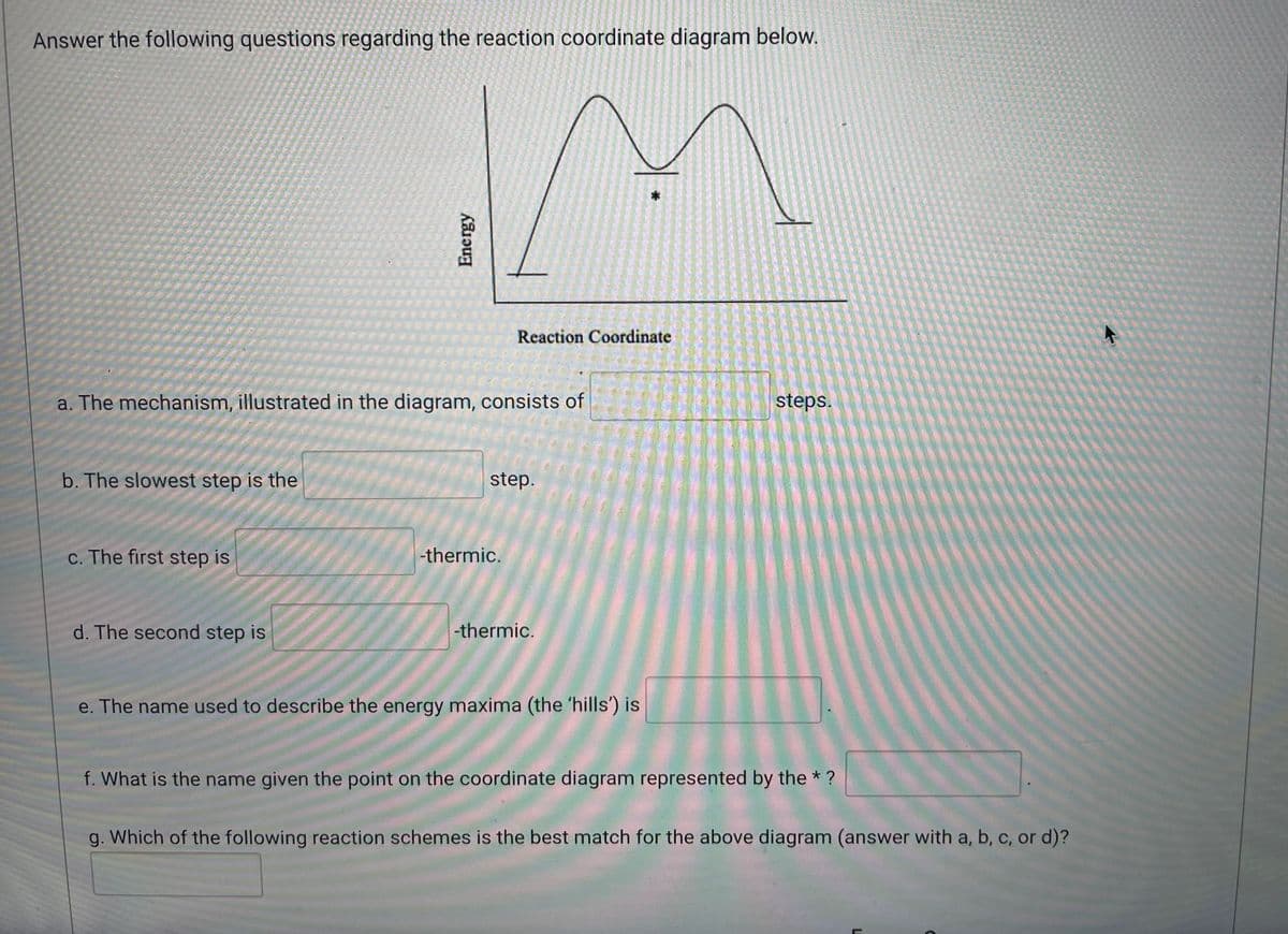 Answer the following questions regarding the reaction coordinate diagram below.
Reaction Coordinate
a. The mechanism, illustrated in the diagram, consists of
steps.
b. The slowest step is the
step.
c. The first step is
-thermic.
d. The second step is
-thermic.
e. The name used to describe the energy maxima (the 'hills') is
f. What is the name given the point on the coordinate diagram represented by the * ?
g. Which of the following reaction schemes is the best match for the above diagram (answer with a, b, c, or d)?
Energy