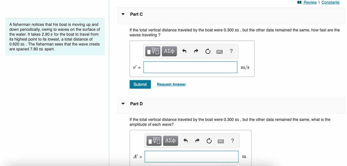 A fisherman notices that his boat is moving up and
down periodically, owing to waves on the surface of
the water. It takes 2.90 s for the boat to travel from
its highest point to its lowest, a total distance of
0.620 m. The fisherman sees that the wave crests
are spaced 7.80 m apart.
Part C
If the total vertical distance traveled by the boat were 0.300 m, but the other data remained the same, how fast are the
waves traveling ?
ΠΙ ΑΣΦ
v' :
Submit
Part D
Request Answer
A' =
?
m/s
If the total vertical distance traveled by the boat were 0.300 m, but the other data remained the same, what is the
amplitude of each wave?
IVE ΑΣΦ
≈ ?
Review | Constants
m