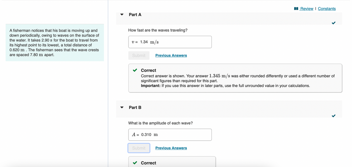 A fisherman notices that his boat is moving up and
down periodically, owing to waves on the surface of
the water. It takes 2.90 s for the boat to travel from
its highest point to its lowest, a total distance of
0.620 m. The fisherman sees that the wave crests
are spaced 7.80 m apart.
Part A
How fast are the waves traveling?
v = 1.34 m/s
Submit
Part B
Previous Answers
Correct
Correct answer is shown. Your answer 1.345 m/s was either rounded differently or used a different number of
significant figures than required for this part.
Important: If you use this answer in later parts, use the full unrounded value in your calculations.
What is the amplitude of each wave?
A = 0.310 m
Submit
Previous Answers
Review | Constants
Correct
<
