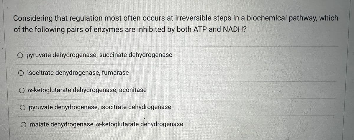 Considering that regulation most often occurs at irreversible steps in a biochemical pathway, which
of the following pairs of enzymes are inhibited by both ATP and NADH?
O pyruvate dehydrogenase, succinate dehydrogenase
O isocitrate dehydrogenase, fumarase
O a-ketoglutarate dehydrogenase, aconitase
O pyruvate dehydrogenase, isocitrate dehydrogenase
O malate dehydrogenase, a-ketoglutarate dehydrogenase