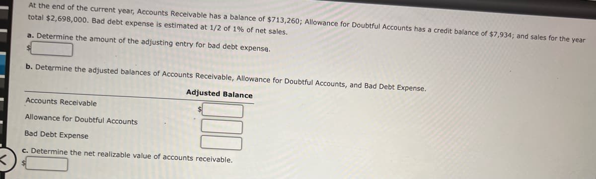 At the end of the current year, Accounts Receivable has a balance of $713,260; Allowance for Doubtful Accounts has a credit balance of $7,934; and sales for the year
total $2,698,000. Bad debt expense is estimated at 1/2 of 1% of net sales.
a. Determine the amount of the adjusting entry for bad debt expense.
b. Determine the adjusted balances of Accounts Receivable, Allowance for Doubtful Accounts, and Bad Debt Expense.
Adjusted Balance
Accounts Receivable
Allowance for Doubtful Accounts
Bad Debt Expense
c. Determine the net realizable value of accounts receivable.
