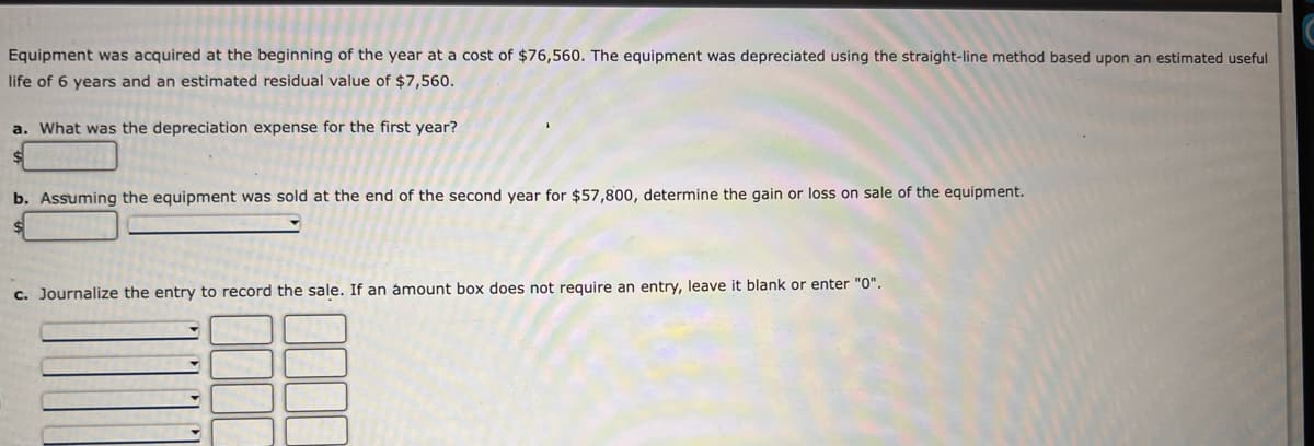 Equipment was acquired at the beginning of the year at a cost of $76,560. The equipment was depreciated using the straight-line method based upon an estimated useful
life of 6 years and an estimated residual value of $7,560.
a. What was the depreciation expense for the first year?
b. Assuming the equipment was sold at the end of the second year for $57,800, determine the gain or loss on sale of the equipment.
c. Journalize the entry to record the sale. If an ámount box does not require an entry, leave it blank or enter "0".
