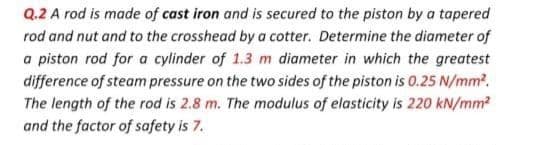 Q.2 A rod is made of cast iron and is secured to the piston by a tapered
rod and nut and to the crosshead by a cotter. Determine the diameter of
a piston rod for a cylinder of 1.3 m diameter in which the greatest
difference of steam pressure on the two sides of the piston is 0.25 N/mm².
The length of the rod is 2.8 m. The modulus of elasticity is 220 kN/mm²
and the factor of safety is 7.