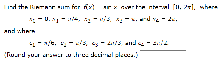 Find the Riemann sum for f(x)
= sin x over the interval [0, 2n], where
Хо — 0, х1 3 п/4, х, 3D п/3, Xз 3D п, аnd x4 3D 2л,
T/3, x3 = T, and x4
= 2n,
and where
C1 = T/6, c2 = t/3, C3
2n/3, and c4 =
Зп/2.
(Round your answer to three decimal places.)
