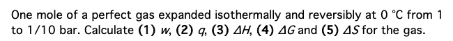 One mole of a perfect gas expanded isothermally and reversibly at 0 °C from 1
to 1/10 bar. Calculate (1) w, (2) q, (3) AH, (4) AG and (5) 4S for the gas.